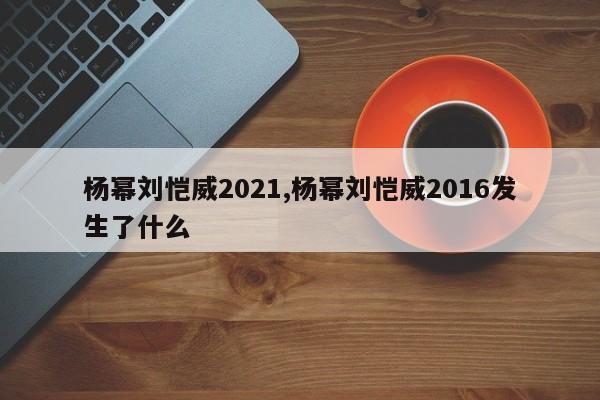 杨幂刘恺威2021,杨幂刘恺威2016发生了什么