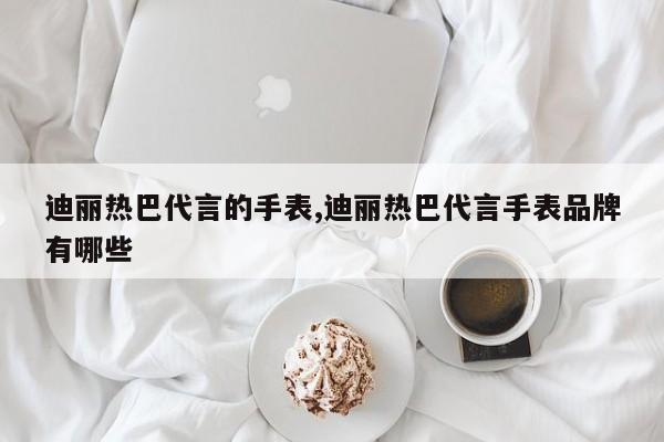 迪丽热巴代言的手表,迪丽热巴代言手表品牌有哪些