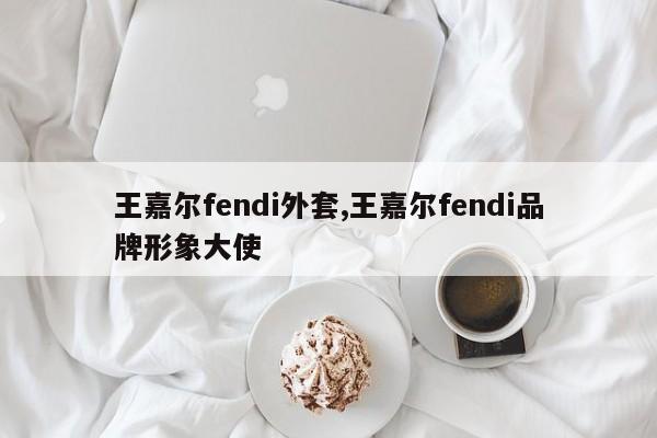 王嘉尔fendi外套,王嘉尔fendi品牌形象大使