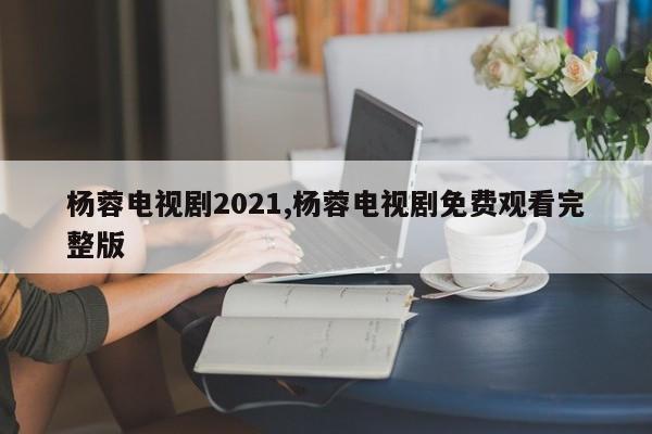 杨蓉电视剧2021,杨蓉电视剧免费观看完整版