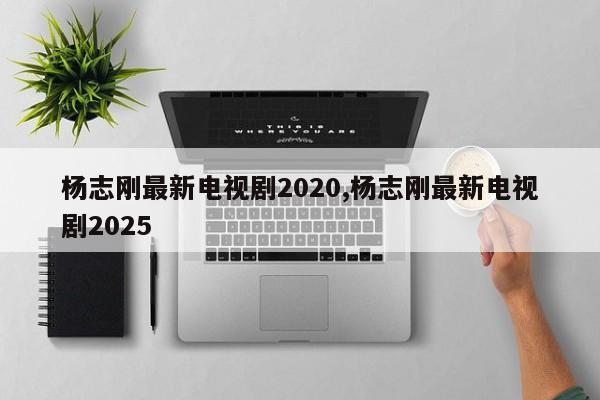 杨志刚最新电视剧2020,杨志刚最新电视剧2025