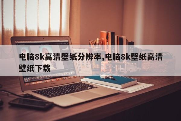 电脑8k高清壁纸分辨率,电脑8k壁纸高清壁纸下载