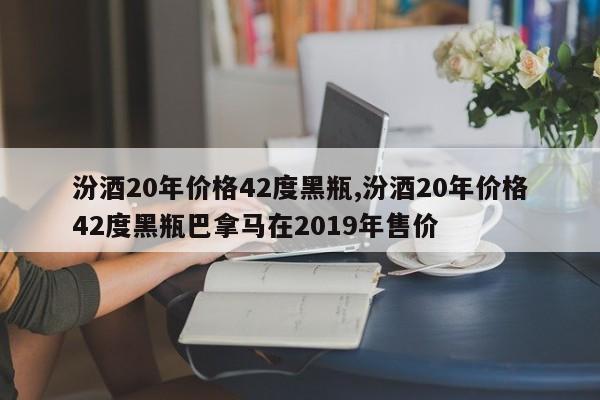 汾酒20年价格42度黑瓶,汾酒20年价格42度黑瓶巴拿马在2019年售价