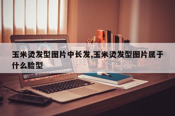 玉米烫发型图片中长发,玉米烫发型图片属于什么脸型
