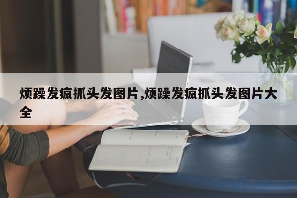 烦躁发疯抓头发图片,烦躁发疯抓头发图片大全