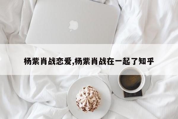 杨紫肖战恋爱,杨紫肖战在一起了知乎