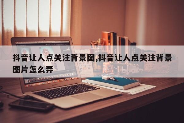 抖音让人点关注背景图,抖音让人点关注背景图片怎么弄