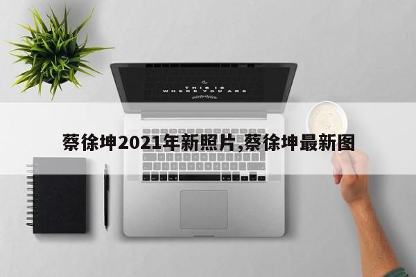 蔡徐坤2021年新照片,蔡徐坤最新图