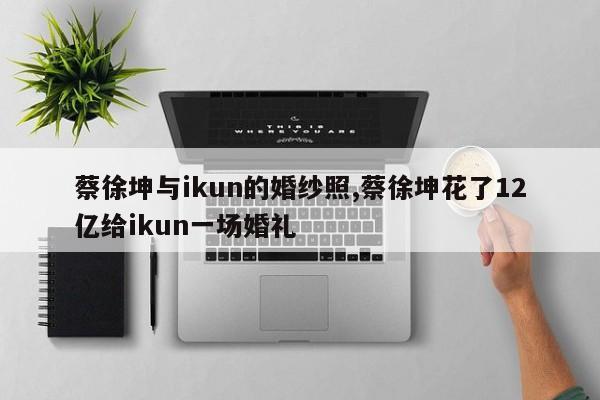 蔡徐坤与ikun的婚纱照,蔡徐坤花了12亿给ikun一场婚礼
