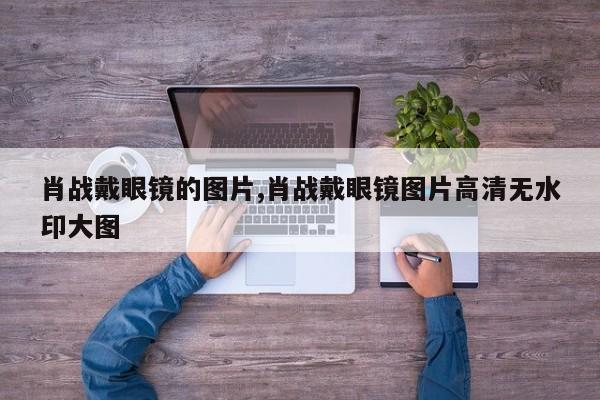 肖战戴眼镜的图片,肖战戴眼镜图片高清无水印大图