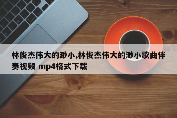 林俊杰伟大的渺小,林俊杰伟大的渺小歌曲伴奏视频 mp4格式下载
