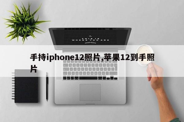 手持iphone12照片,苹果12到手照片