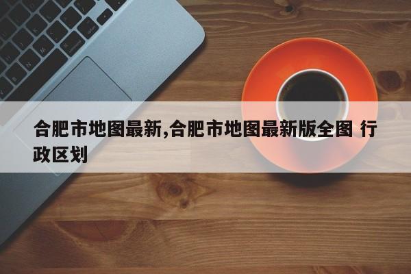 合肥市地图最新,合肥市地图最新版全图 行政区划