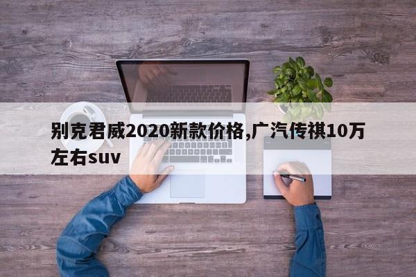 别克君威2020新款价格,广汽传祺10万左右suv