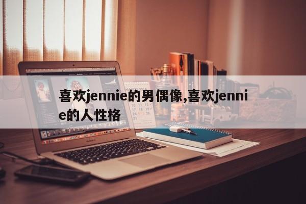 喜欢jennie的男偶像,喜欢jennie的人性格