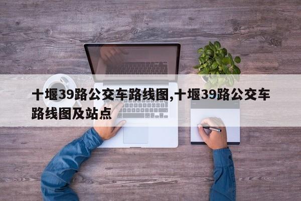 十堰39路公交车路线图,十堰39路公交车路线图及站点