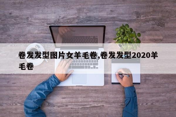 卷发发型图片女羊毛卷,卷发发型2020羊毛卷