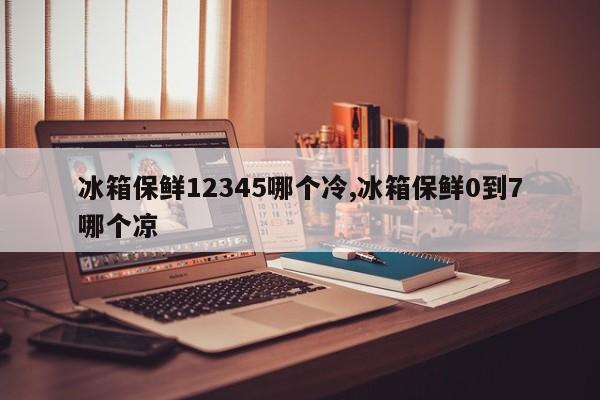 冰箱保鲜12345哪个冷,冰箱保鲜0到7哪个凉