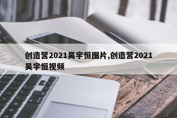 创造营2021吴宇恒图片,创造营2021吴宇恒视频