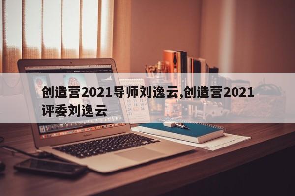 创造营2021导师刘逸云,创造营2021评委刘逸云