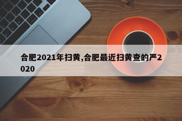 合肥2021年扫黄,合肥最近扫黄查的严2020