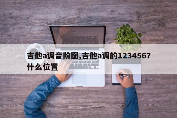 吉他a调音阶图,吉他a调的1234567什么位置