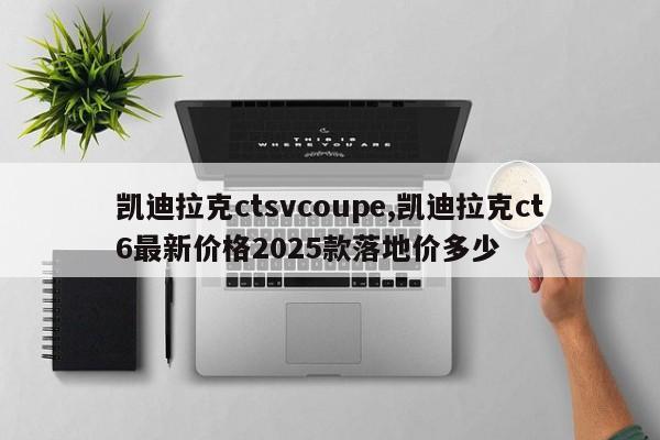 凯迪拉克ctsvcoupe,凯迪拉克ct6最新价格2025款落地价多少