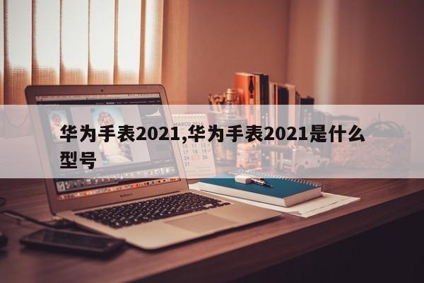 华为手表2021,华为手表2021是什么型号
