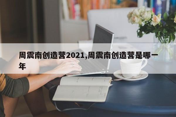 周震南创造营2021,周震南创造营是哪一年