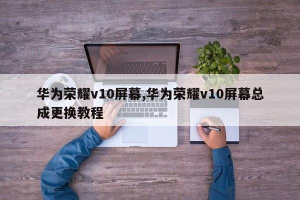 华为荣耀v10屏幕,华为荣耀v10屏幕总成更换教程