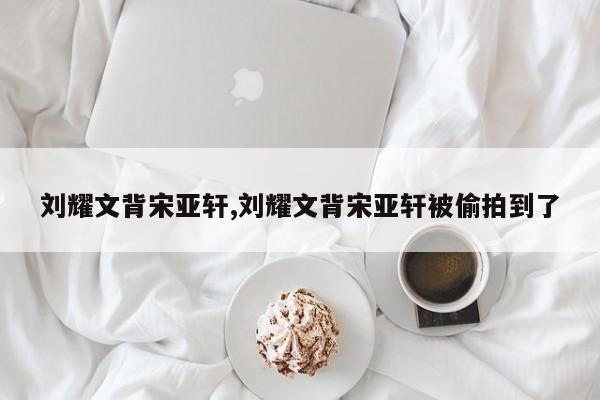 刘耀文背宋亚轩,刘耀文背宋亚轩被偷拍到了
