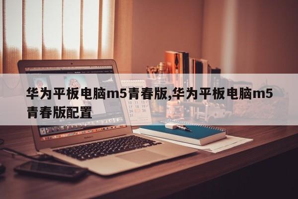 华为平板电脑m5青春版,华为平板电脑m5青春版配置
