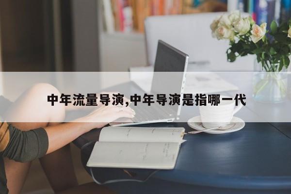 中年流量导演,中年导演是指哪一代