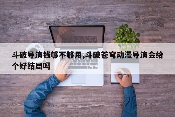 斗破导演钱够不够用,斗破苍穹动漫导演会给个好结局吗
