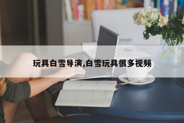玩具白雪导演,白雪玩具很多视频