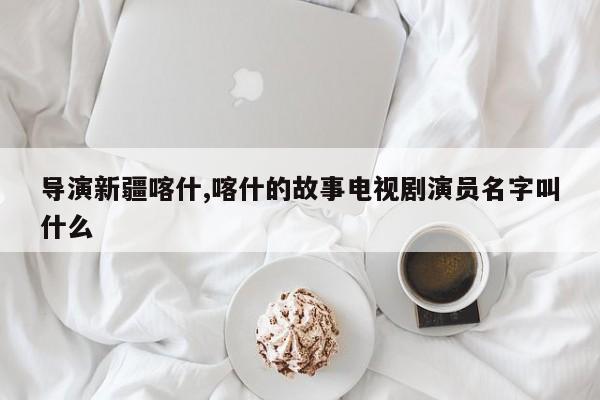 导演新疆喀什,喀什的故事电视剧演员名字叫什么