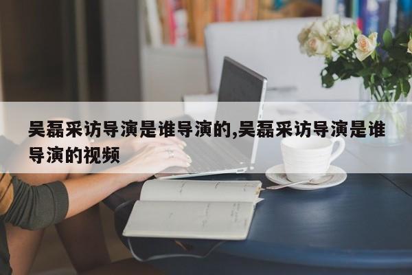 吴磊采访导演是谁导演的,吴磊采访导演是谁导演的视频