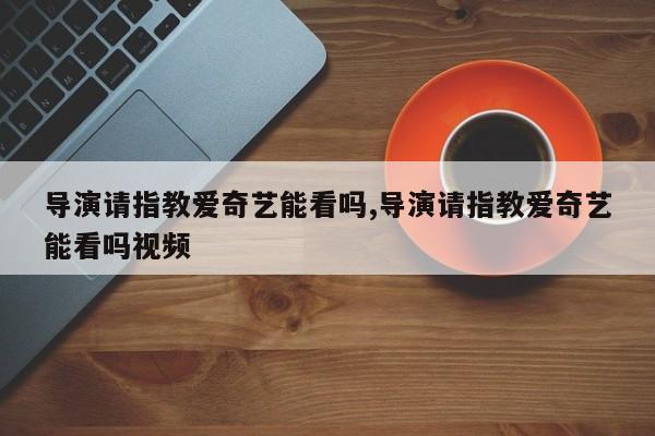 导演请指教爱奇艺能看吗,导演请指教爱奇艺能看吗视频
