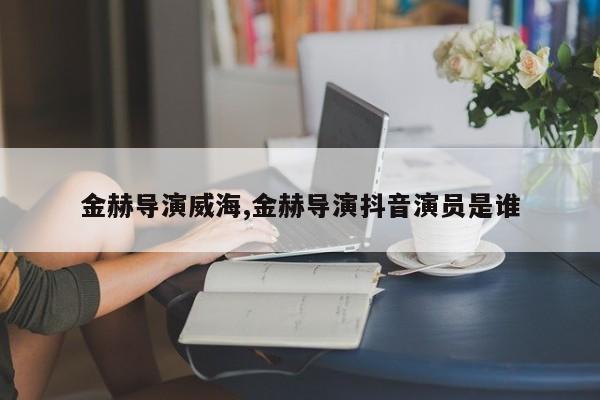 金赫导演威海,金赫导演抖音演员是谁