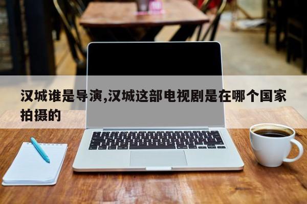 汉城谁是导演,汉城这部电视剧是在哪个国家拍摄的