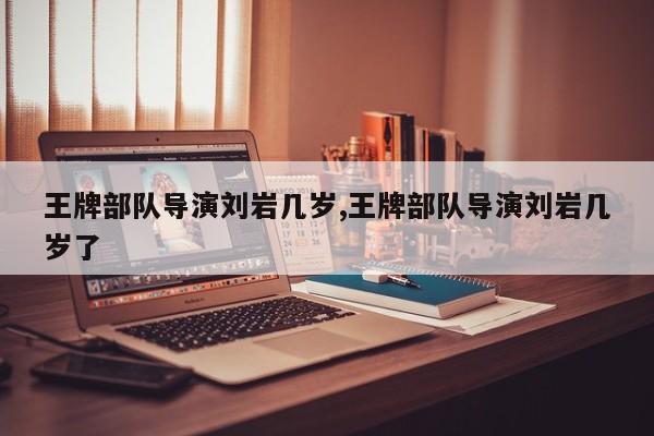 王牌部队导演刘岩几岁,王牌部队导演刘岩几岁了