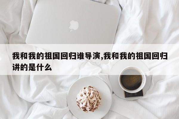 我和我的祖国回归谁导演,我和我的祖国回归讲的是什么
