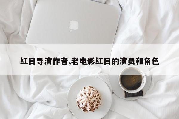 红日导演作者,老电影红日的演员和角色