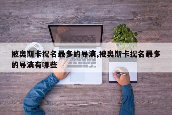 被奥斯卡提名最多的导演,被奥斯卡提名最多的导演有哪些