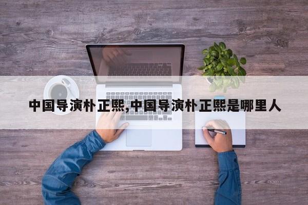 中国导演朴正熙,中国导演朴正熙是哪里人