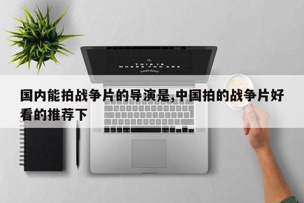 国内能拍战争片的导演是,中国拍的战争片好看的推荐下