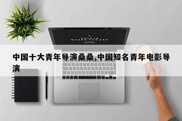 中国十大青年导演桑桑,中国知名青年电影导演