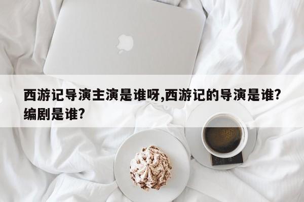 西游记导演主演是谁呀,西游记的导演是谁?编剧是谁?