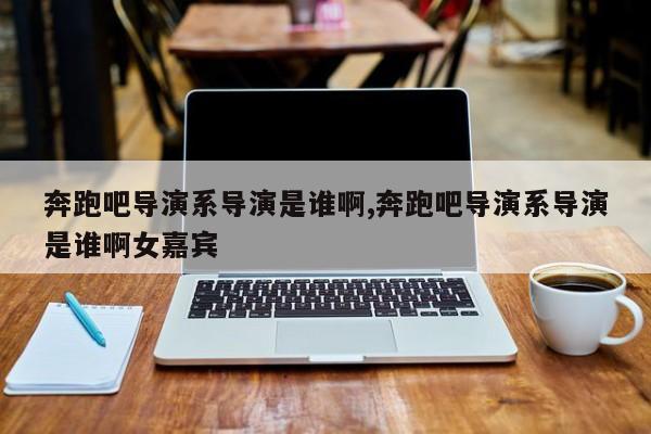 奔跑吧导演系导演是谁啊,奔跑吧导演系导演是谁啊女嘉宾